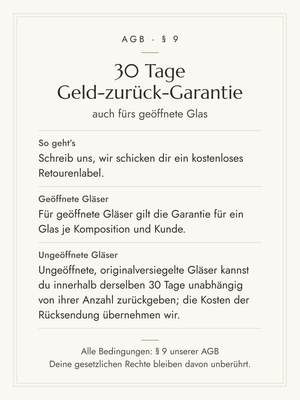 30 Tage Geld-zurück-Garantie – auch fürs geöffnete Glas. Schreib uns, wir schicken dir ein kostenloses Retourenlabel. Für geöffnete Gläser gilt die Garantie für ein Glas je Komposition und Kunde. Ungeöffnete, originalversiegelte Gläser kannst du innerhalb derselben 30 Tage unabhängig von ihrer Anzahl zurückgeben; die Kosten der Rücksendung übernehmen wir. Alle Bedingungen: § 9 unserer AGB.